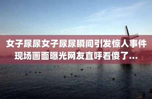女子尿尿女子尿尿瞬间引发惊人事件现场画面曝光网友直呼看傻了...