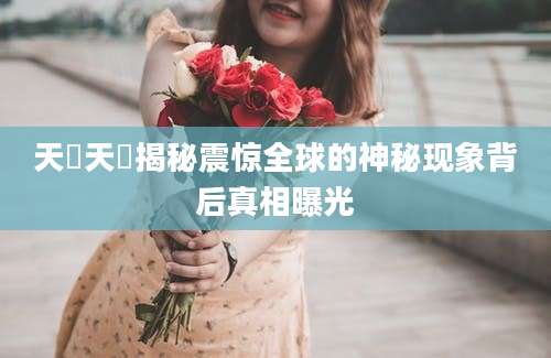 天玥天玥揭秘震惊全球的神秘现象背后真相曝光