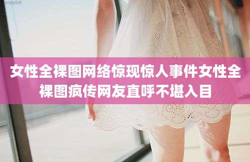 女性全裸图网络惊现惊人事件女性全裸图疯传网友直呼不堪入目