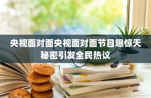 央视面对面央视面对面节目曝惊天秘密引发全民热议