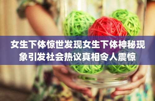 女生下体惊世发现女生下体神秘现象引发社会热议真相令人震惊