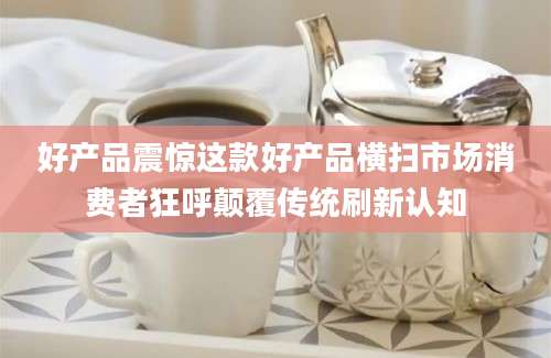 好产品震惊这款好产品横扫市场消费者狂呼颠覆传统刷新认知