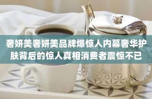 奢妍美奢妍美品牌爆惊人内幕奢华护肤背后的惊人真相消费者震惊不已
