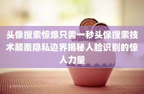 头像搜索惊爆只需一秒头像搜索技术颠覆隐私边界揭秘人脸识别的惊人力量