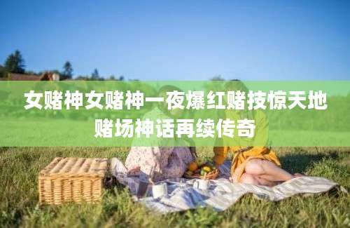 女赌神女赌神一夜爆红赌技惊天地赌场神话再续传奇