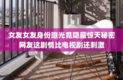 女友女友身份曝光竟隐藏惊天秘密网友这剧情比电视剧还刺激