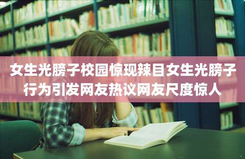 女生光膀子校园惊现辣目女生光膀子行为引发网友热议网友尺度惊人