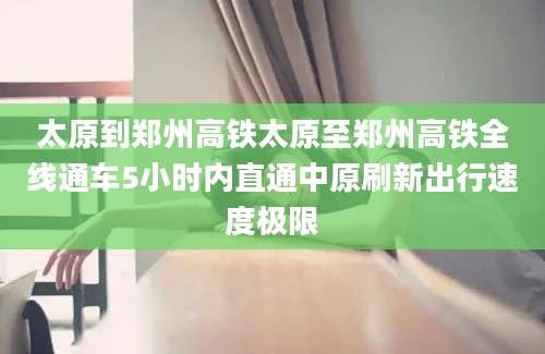 太原到郑州高铁太原至郑州高铁全线通车5小时内直通中原刷新出行速度极限