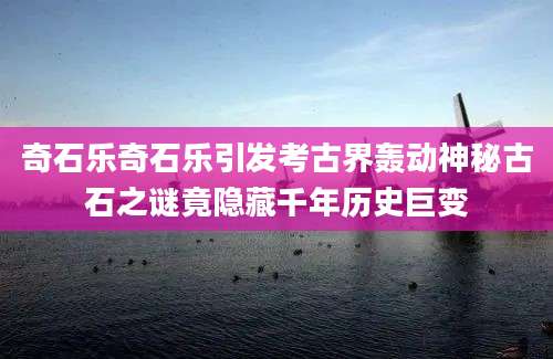 奇石乐奇石乐引发考古界轰动神秘古石之谜竟隐藏千年历史巨变