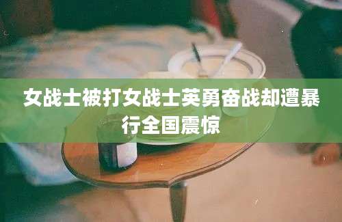 女战士被打女战士英勇奋战却遭暴行全国震惊