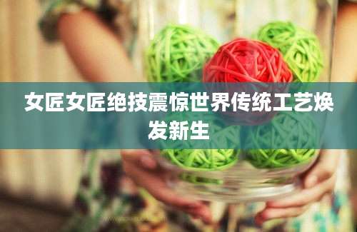 女匠女匠绝技震惊世界传统工艺焕发新生