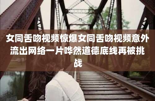 女同舌吻视频惊爆女同舌吻视频意外流出网络一片哗然道德底线再被挑战